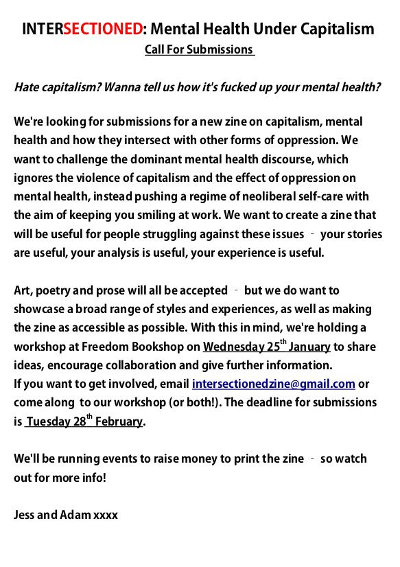 callout for a new zine on mental health, capitalism and other intersections of oppression that I think your members and followers would be interested in, called "intersectioned: mental health under capitalism". We're making this zine because we think it's a really important issue, and it would be great to have a readily available resource on it. It would be amazing if you could share this callout with your members and on your social media channels, as we would like to reach as broad a range of potential contributors as possible. 